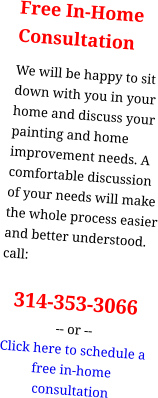 Free In-HomeConsultation We will be happy to sit down with you in your home and discuss your painting and home improvement needs. A comfortable discussion of your needs will make the whole process easier and better understood. call:  314-353-3066 -- or -- Click here to schedule a free in-home consultation