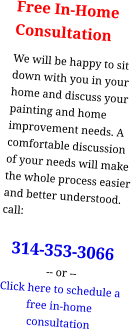 Free In-HomeConsultation We will be happy to sit down with you in your home and discuss your painting and home improvement needs. A comfortable discussion of your needs will make the whole process easier and better understood. call:  314-353-3066 -- or -- Click here to schedule a free in-home consultation